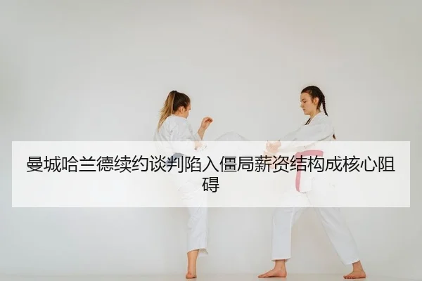 曼城哈兰德续约谈判陷入僵局薪资结构成核心阻碍